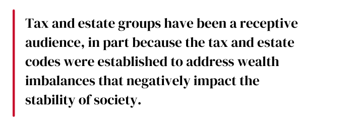 Tax and estate groups have been a receptive audience, in part because the tax and estate codes were established to address wealth imbalances that negatively impact the stability of society.