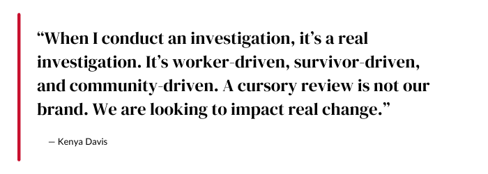 “When I conduct an investigation, it’s a real investigation. It’s worker-driven, survivor-driven, and community-driven. A cursory review is not our brand. We are looking to impact real change.” -- Kenya Davis