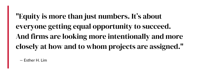 "Equity is more than just numbers. It’s about everyone getting equal opportunity to succeed. And firms are looking more intentionally and more closely at how and to whom projects are assigned." - Esther H. Lim